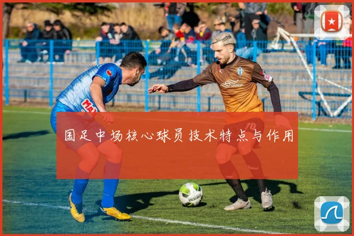国足中场核心球员技术特点与作用