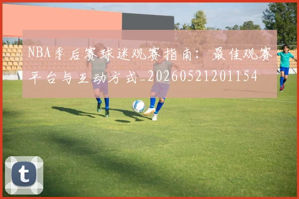 NBA季后赛球迷观赛指南：最佳观赛平台与互动方式_20260521201154
