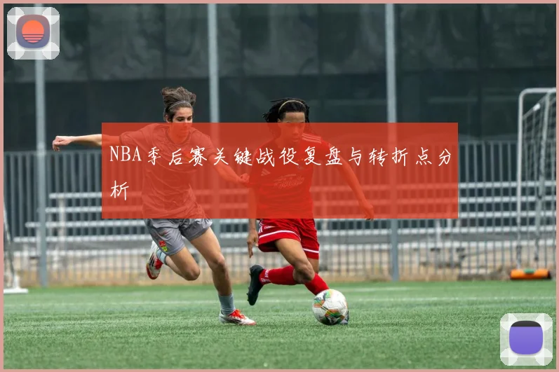 NBA季后赛关键战役复盘与转折点分析