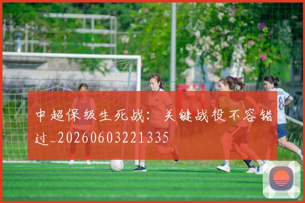 中超保级生死战:关键战役不容错过_20260603221335
