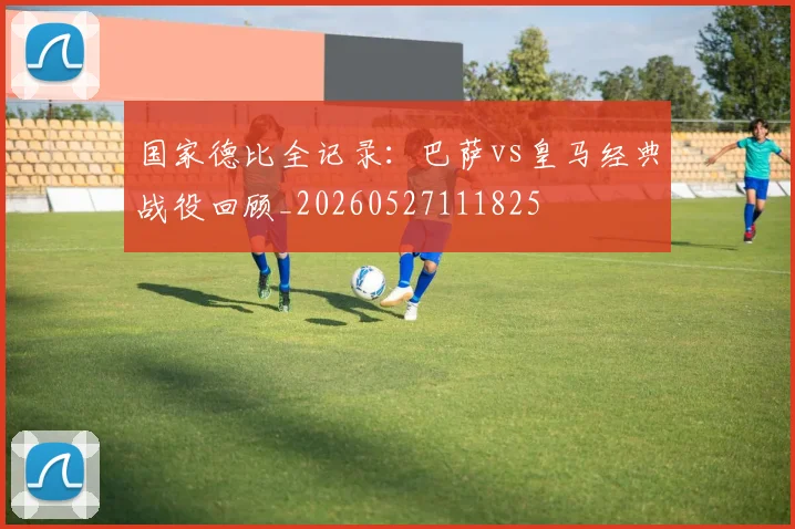 国家德比全记录：巴萨vs皇马经典战役回顾_20260527111825