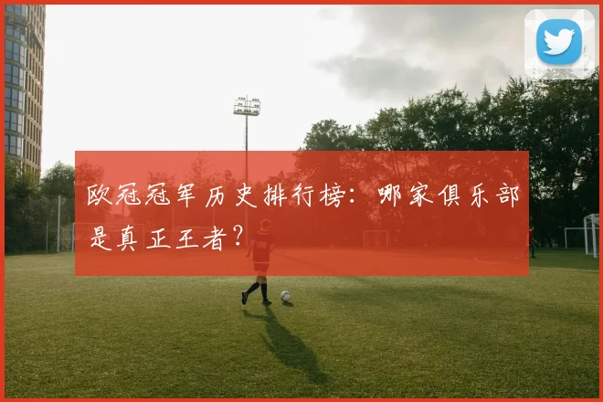 欧冠冠军历史排行榜：哪家俱乐部是真正王者？