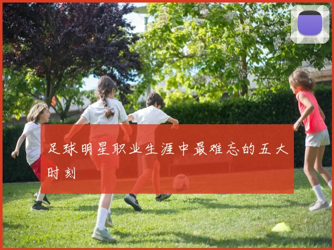 足球明星职业生涯中最难忘的五大时刻