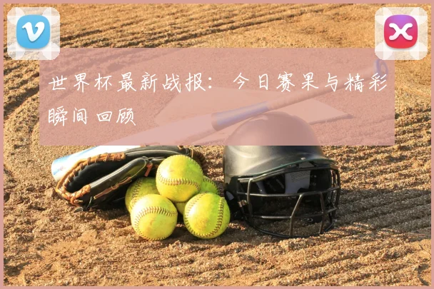 世界杯最新战报：今日赛果与精彩瞬间回顾