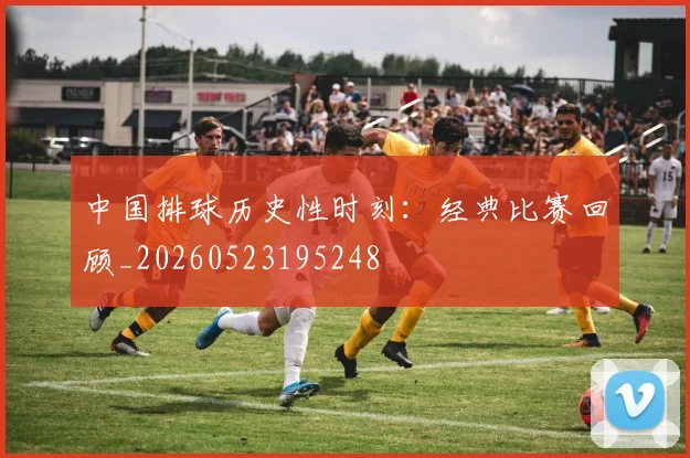 中国排球历史性时刻：经典比赛回顾_20260523195248