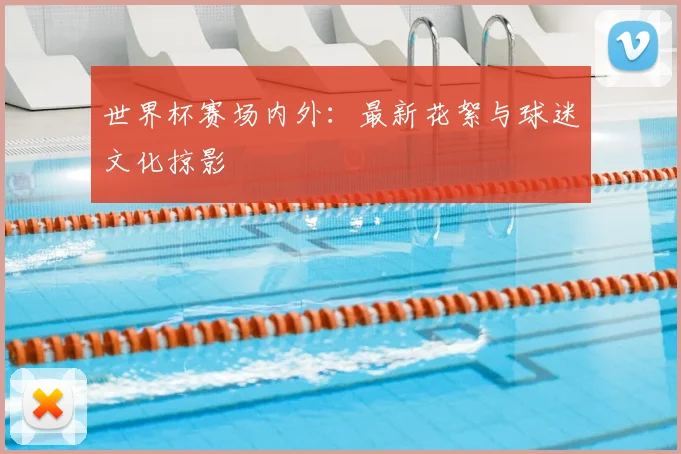 世界杯赛场内外：最新花絮与球迷文化掠影