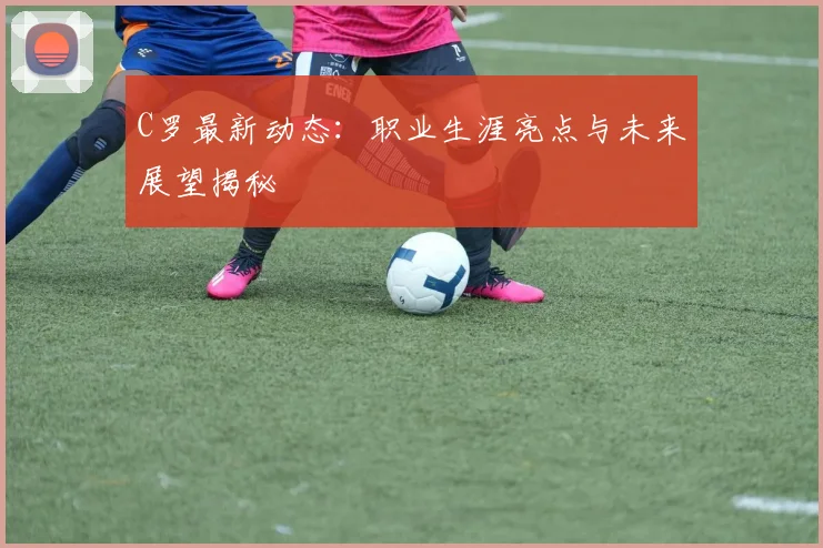 C罗最新动态：职业生涯亮点与未来展望揭秘